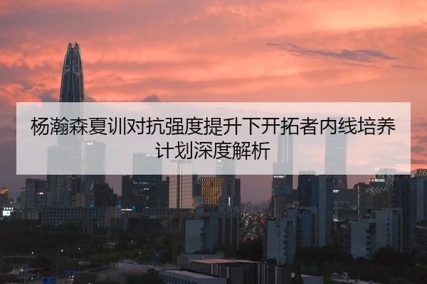 杨瀚森夏训对抗强度提升下开拓者内线培养计划深度解析